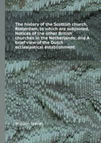 The history of the Scottish church, Rotterdam, to which are subjoined, Notices of the other British churches in the Netherlands; and A brief view of the Dutch ecclesiastical establishment