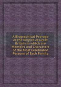 A Biographical Peerage of the Empire of Great Britain in which are Memoirs and Characters of the Most Celebrated Persons of Each Family