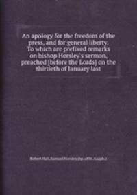 An apology for the freedom of the press, and for general liberty. To which are prefixed remarks on bishop Horsley`s sermon, preached [before the Lords] on the thirtieth of January last