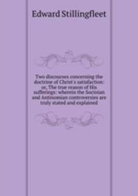Two discourses concerning the doctrine of Christ`s satisfaction: or, The true reason of His sufferings: wherein the Socinian and Antinomian controversies are truly stated and explained