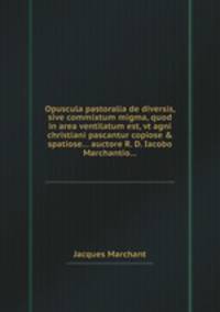 Opuscula pastoralia de diversis, sive commixtum migma, quod in area ventilatum est, vt agni christiani pascantur copiose & spatiose... auctore R. D. Iacobo Marchantio...
