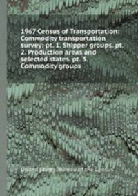 1967 Census of Transportation: Commodity transportation survey: pt. 1. Shipper groups. pt. 2. Production areas and selected states. pt. 3. Commodity groups