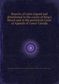 Reports of cases argued and determined in the courts of King`s Bench and in the provincial Court of Appeals of Lower Canada