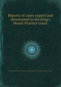 Reports of cases argued and determined in the King`s Bench Practice Court