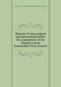 Reports of cases argued and determined before the committees of His Majesty`s most honourable Privy Council
