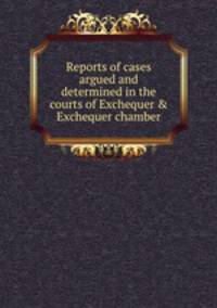 Reports of cases argued and determined in the courts of Exchequer & Exchequer chamber