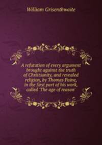 A refutation of every argument brought against the truth of Christianity, and revealed religion, by Thomas Paine, in the first part of his work, called `The age of reason`.