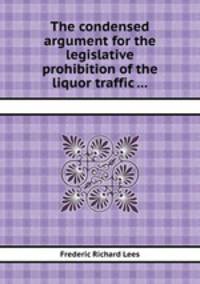 The condensed argument for the legislative prohibition of the liquor traffic ...