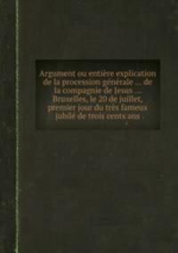 Argument ou entire explication de la procession gnrale ... de la compagnie de Jesus ... Bruxelles, le 20 de juillet, premier jour du trs fameux jubil de trois cents ans