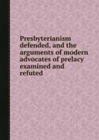 Presbyterianism defended, and the arguments of modern advocates of prelacy examined and refuted