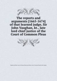 The reports and arguments [1665-1674] of that learned judge, Sir John Vaughan, kt., late lord chief justice of the Court of Common Pleas