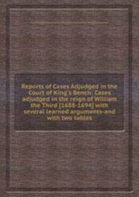 Reports of Cases Adjudged in the Court of King`s Bench: Cases adjudged in the reign of William the Third [1688-1694] with several learned arguments-and with two tables