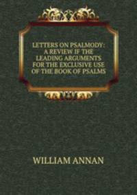 LETTERS ON PSALMODY: A REVIEW IF THE LEADING ARGUMENTS FOR THE EXCLUSIVE USE OF THE BOOK OF PSALMS.