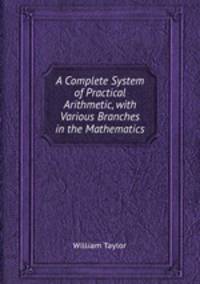 A Complete System of Practical Arithmetic, with Various Branches in the Mathematics