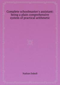Complete schoolmaster`s assistant: being a plain comprehensive system of practical arithmetic