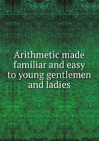 Arithmetic made familiar and easy to young gentlemen and ladies
