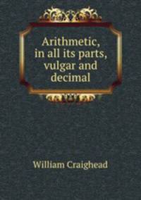 Arithmetic, in all its parts, vulgar and decimal