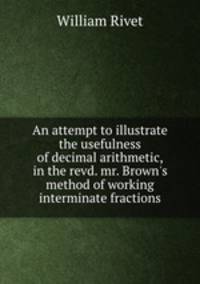An attempt to illustrate the usefulness of decimal arithmetic, in the revd. mr. Brown`s method of working interminate fractions
