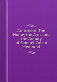 Armsmear: The Home, the Arm, and the Armory of Samuel Colt. A Memorial