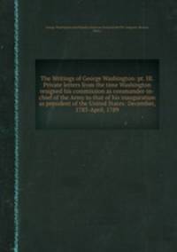 The Writings of George Washington: pt. III. Private letters from the time Washington resigned his commission as commander-in-chief of the Army to that of his inauguration as president of the United States: December, 1783-April, 1789