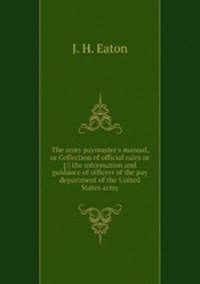 The army paymaster`s manual, or Collection of official rules or [!] the information and guidance of officers of the pay department of the United States army