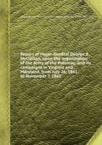Report of Major-General George B. McClellan, upon the organization of the Army of the Potomac, and its campaigns in Virginia and Maryland, from July 26, 1861, to November 7, 1862