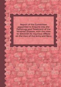 Report of the Committee appointed to Enquire into the Pathology and Treatment of the Venereal Disease, with the view to diminish its injurious effects on the men of the Army and Navy