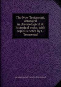 The New Testament, arranged in chronological & historical order, with copious notes by G. Townsend