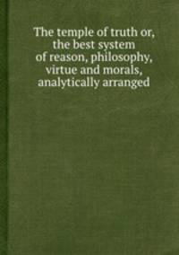 The temple of truth or, the best system of reason, philosophy, virtue and morals, analytically arranged