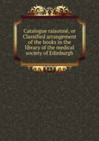 Catalogue raisonn, or Classified arrangement of the books in the library of the medical society of Edinburgh