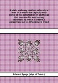 A plain and easy method, whereby a man of a moderate capacity may arrive at full satisfaction in all things that concern his everlasting salvation. To which is added, a paraphrase on st. Athanasius`s creed