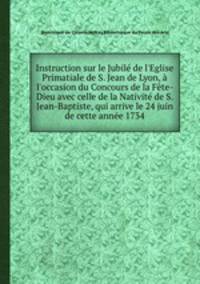 Instruction sur le Jubil de l`Eglise Primatiale de S. Jean de Lyon, l`occasion du Concours de la Fte-Dieu avec celle de la Nativit de S. Jean-Baptiste, qui arrive le 24 juin de cette anne 1734