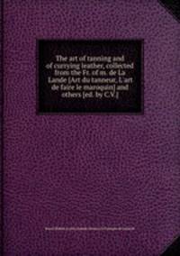 The art of tanning and of currying leather, collected from the Fr. of m. de La Lande [Art du tanneur, L`art de faire le maroquin] and others [ed. by C.V.].