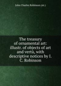 The treasury of ornamental art: illustr. of objects of art and vert, with descriptive notices by I.C. Robinson