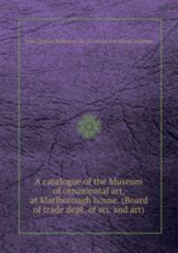 A catalogue of the Museum of ornamental art, at Marlborough house. (Board of trade dept. of sci. and art).