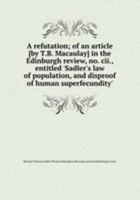 A refutation; of an article [by T.B. Macaulay] in the Edinburgh review, no. cii., entitled `Sadler`s law of population, and disproof of human superfecundity`.
