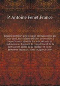 Recueil complet des travaux prparatoires du Code civil, suivi d`une dition de ce code, laquelle sont ajouts les lois, dcrets et ordonnances formant le complment de la lgislation civile de la France, et ou se trouvent indiqus, sous chaque article