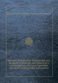 Sermons, for parochial and domestic use, designed to illustrate and enforce, in a connected view, the most important articles of Christian faith and practice