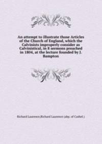 An attempt to illustrate those Articles of the Church of England, which the Calvinists improperly consider as Calvinistical, in 8 sermons preached in 1804, at the lecture founded by J. Bampton