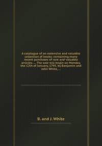 A catalogue of an extensive and valuable collection of books; containing many recent purchases of rare and valuable articles: ... The sale will begin on Monday, the 12th of January, 1795, by Benjamin and John White, ...