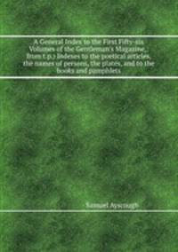 A General Index to the First Fifty-six Volumes of the Gentleman`s Magazine,: from t.p.) Indexes to the poetical articles, the names of persons, the plates, and to the books and pamphlets