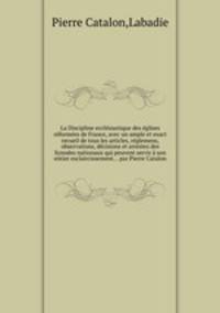 La Discipline ecclsiastique des glises rformes de France, avec un ample et exact recueil de tous les articles, rglemens, observations, dcisions et arrestez des Synodes nationaux qui peuvent servir son entier esclaircissement... par Pierre Catalon