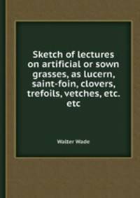 Sketch of lectures on artificial or sown grasses, as lucern, saint-foin, clovers, trefoils, vetches, etc. etc
