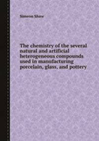 The chemistry of the several natural and artificial heterogeneous compounds used in manufacturing porcelain, glass, and pottery