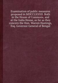 Examination of public measures proposed in MDCCLXXXII. Both in the House of Commons, and at the India House, as far as they concern the Hon. Warren Hastings, Esq. Governor General of Bengal
