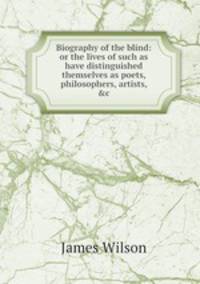 Biography of the blind: or the lives of such as have distinguished themselves as poets, philosophers, artists, &c