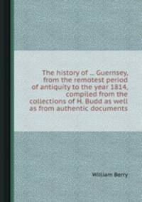 The history of ... Guernsey, from the remotest period of antiquity to the year 1814, compiled from the collections of H. Budd as well as from authentic documents