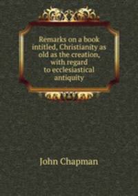 Remarks on a book intitled, Christianity as old as the creation, with regard to ecclesiastical antiquity