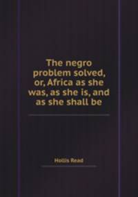The negro problem solved, or, Africa as she was, as she is, and as she shall be