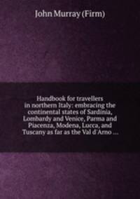 Handbook for travellers in northern Italy: embracing the continental states of Sardinia, Lombardy and Venice, Parma and Piacenza, Modena, Lucca, and Tuscany as far as the Val d`Arno ...